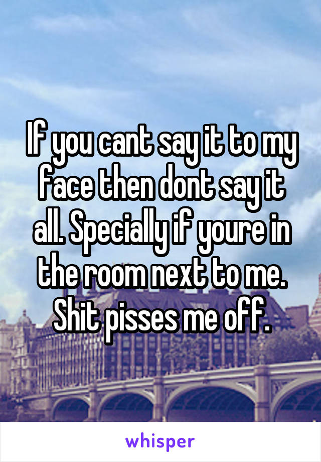 If you cant say it to my face then dont say it all. Specially if youre in the room next to me. Shit pisses me off.