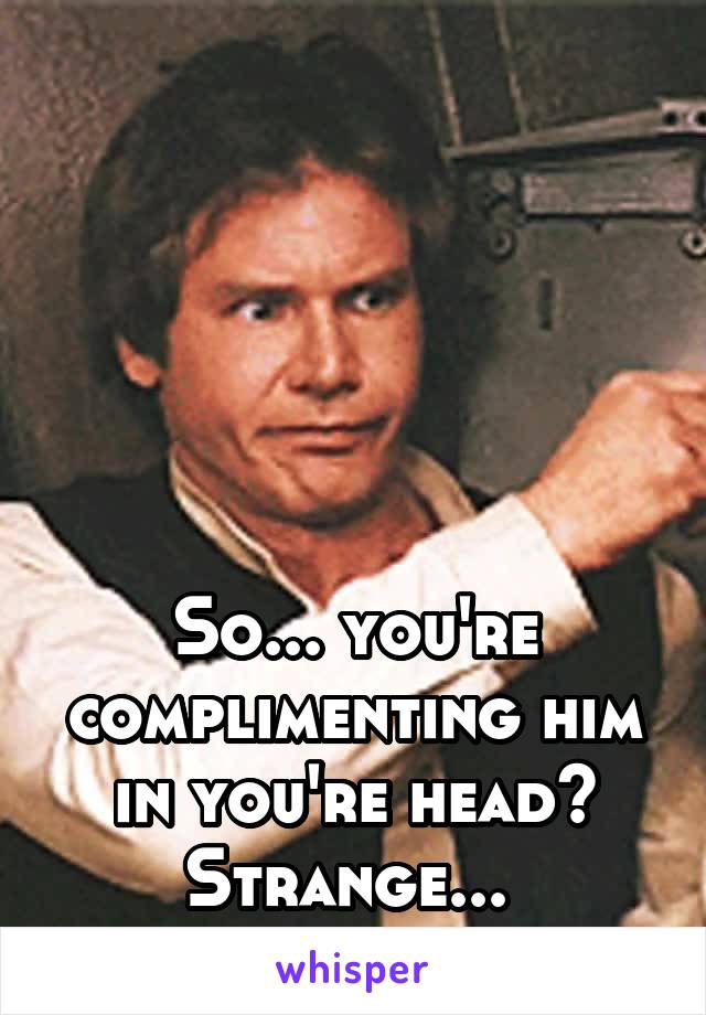 





So... you're complimenting him in you're head? Strange... 