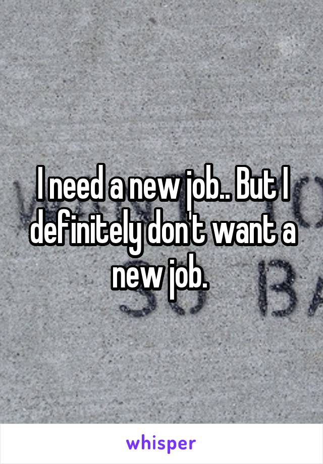 I need a new job.. But I definitely don't want a new job. 