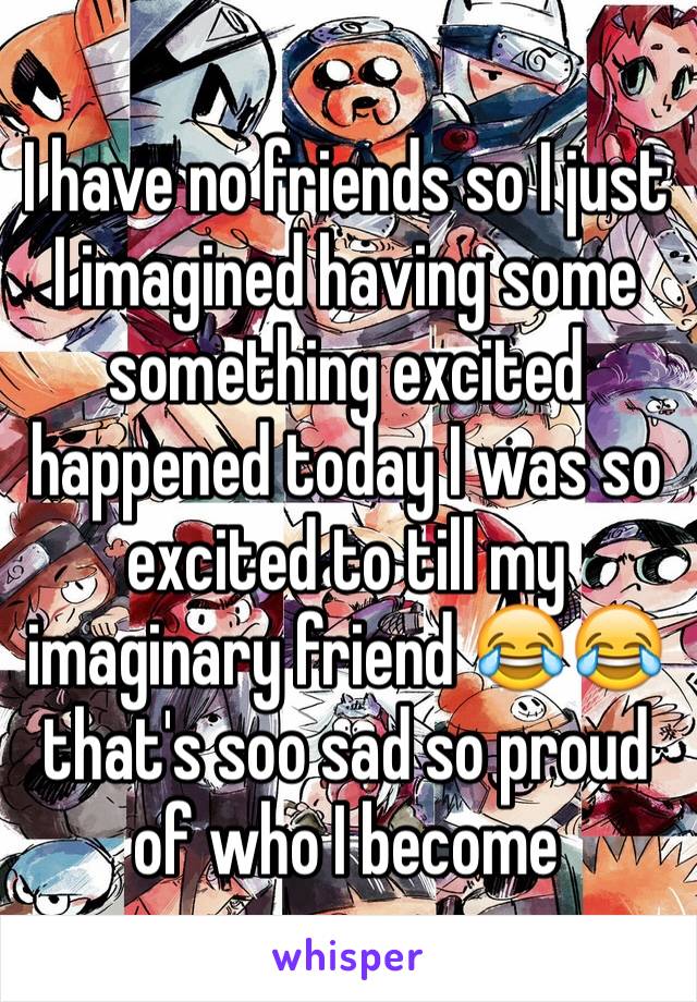 I have no friends so I just I imagined having some something excited happened today I was so excited to till my imaginary friend 😂😂 that's soo sad so proud of who I become 