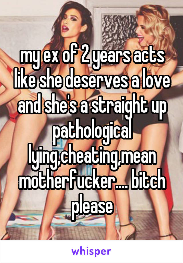 my ex of 2 years acts like she deserves a love and she's a straight up pathological lying,cheating,mean motherfucker.... bitch please