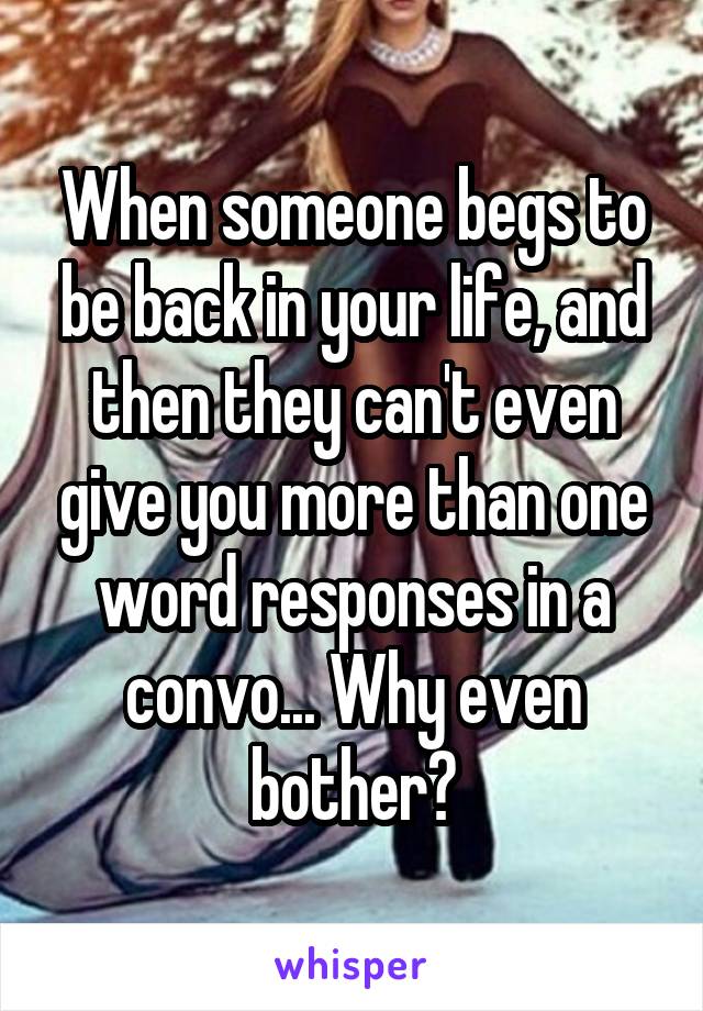 When someone begs to be back in your life, and then they can't even give you more than one word responses in a convo... Why even bother?