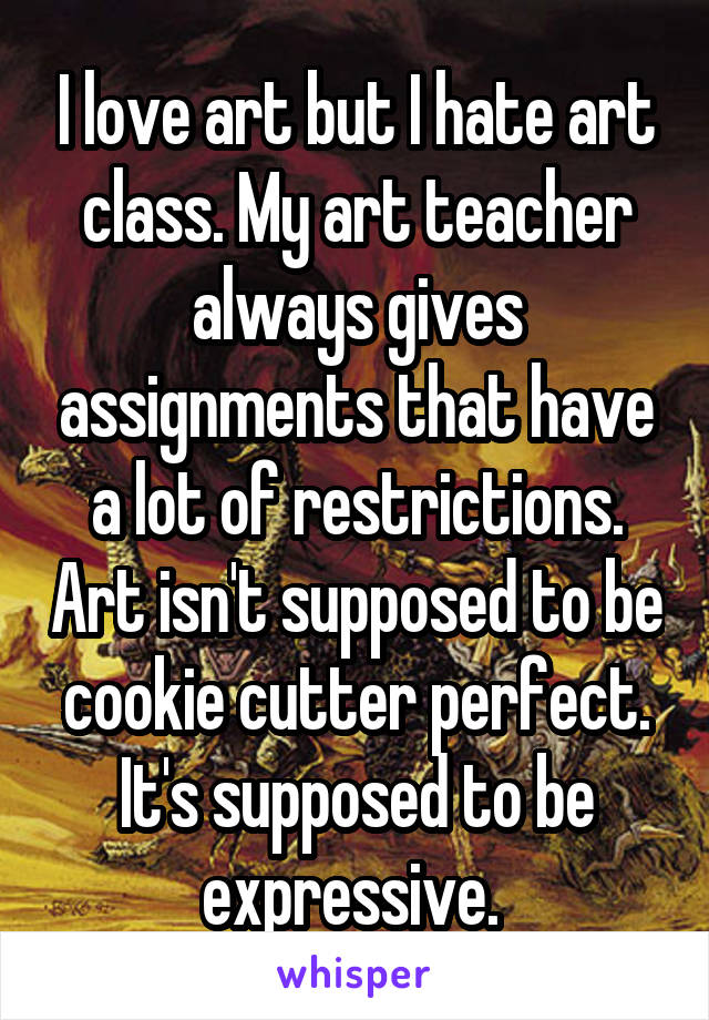 I love art but I hate art class. My art teacher always gives assignments that have a lot of restrictions. Art isn't supposed to be cookie cutter perfect. It's supposed to be expressive. 