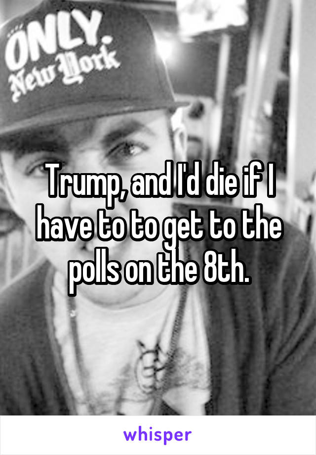 Trump, and I'd die if I have to to get to the polls on the 8th.