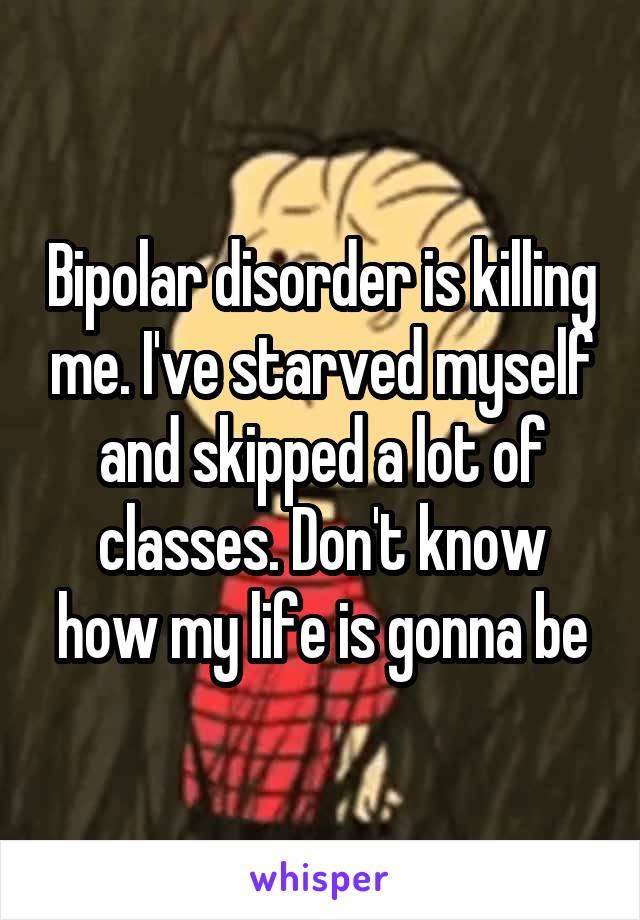 Bipolar disorder is killing me. I've starved myself and skipped a lot of classes. Don't know how my life is gonna be