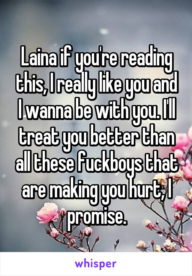 Laina if you're reading this, I really like you and I wanna be with you. I'll treat you better than all these fuckboys that are making you hurt, I promise.