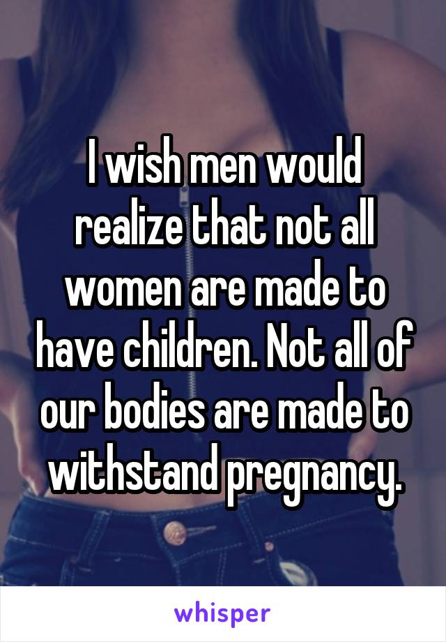 I wish men would realize that not all women are made to have children. Not all of our bodies are made to withstand pregnancy.