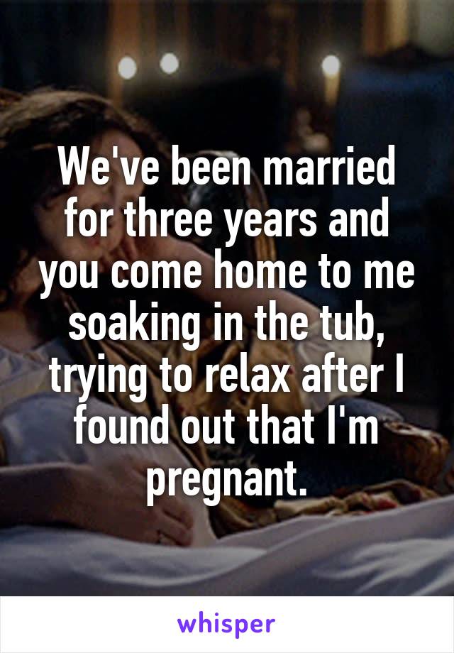 We've been married for three years and you come home to me soaking in the tub, trying to relax after I found out that I'm pregnant.