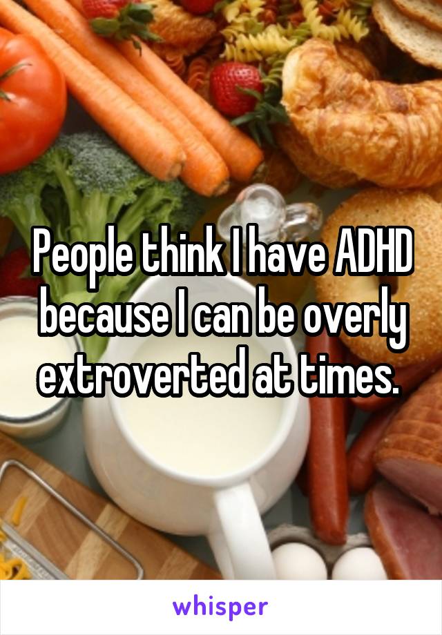 People think I have ADHD because I can be overly extroverted at times. 