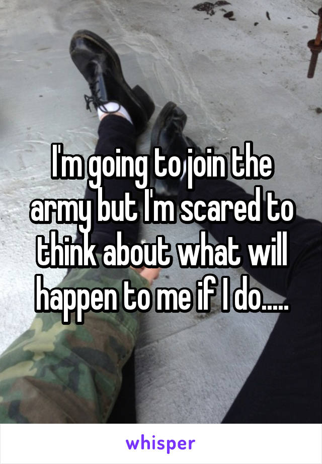 I'm going to join the army but I'm scared to think about what will happen to me if I do.....