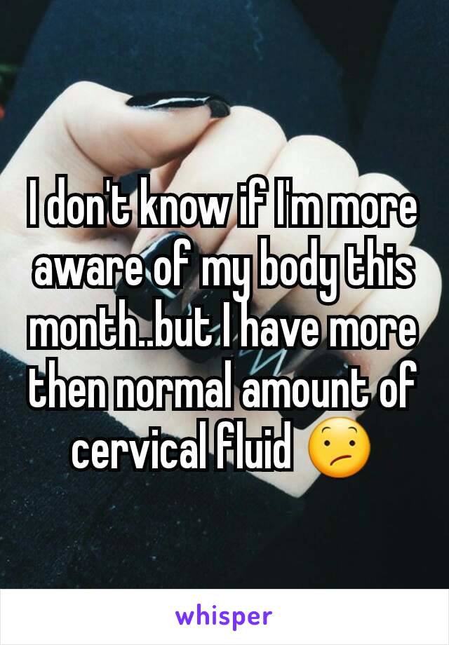 I don't know if I'm more aware of my body this month..but I have more then normal amount of cervical fluid 😕