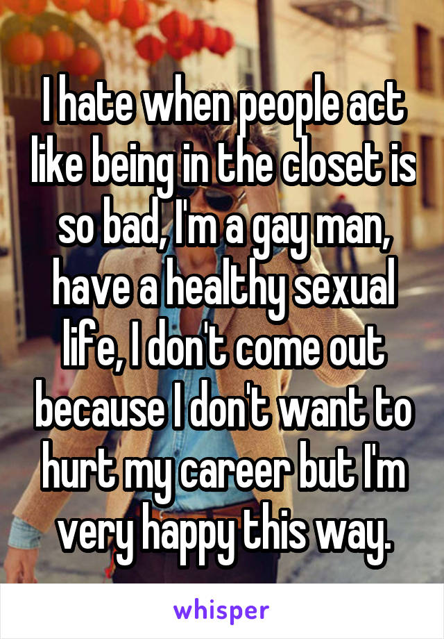I hate when people act like being in the closet is so bad, I'm a gay man, have a healthy sexual life, I don't come out because I don't want to hurt my career but I'm very happy this way.