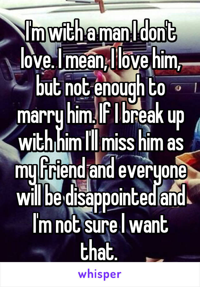 I'm with a man I don't love. I mean, I love him, but not enough to marry him. If I break up with him I'll miss him as my friend and everyone will be disappointed and I'm not sure I want that. 