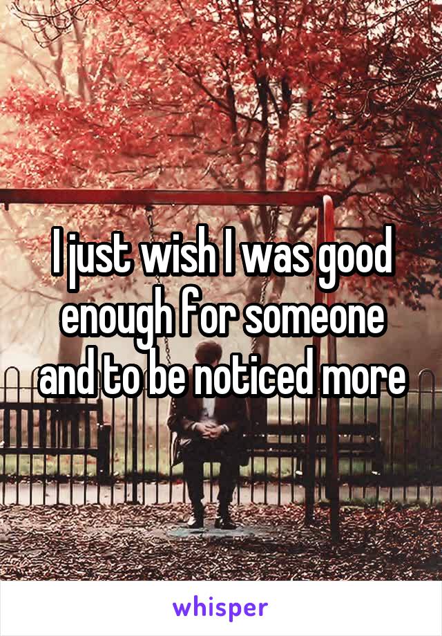 I just wish I was good enough for someone and to be noticed more