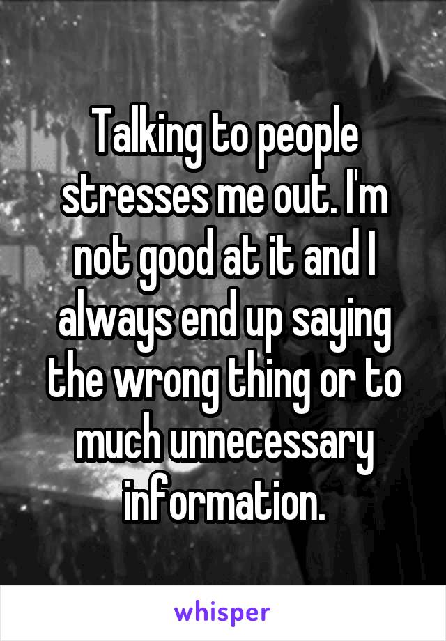 Talking to people stresses me out. I'm not good at it and I always end up saying the wrong thing or to much unnecessary information.