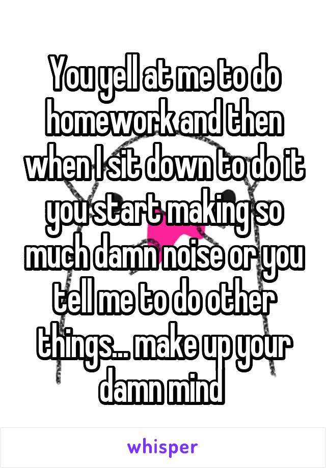 You yell at me to do homework and then when I sit down to do it you start making so much damn noise or you tell me to do other things... make up your damn mind 