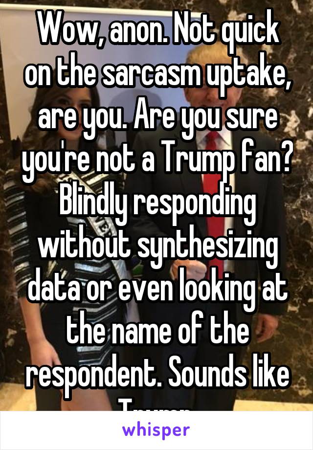 Wow, anon. Not quick on the sarcasm uptake, are you. Are you sure you're not a Trump fan? Blindly responding without synthesizing data or even looking at the name of the respondent. Sounds like Trump.