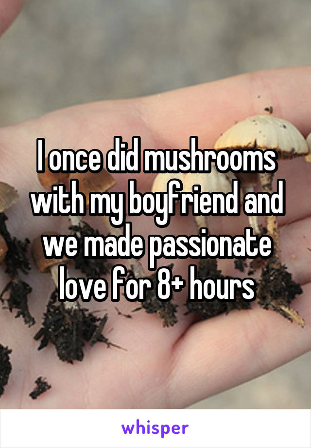 I once did mushrooms with my boyfriend and we made passionate love for 8+ hours