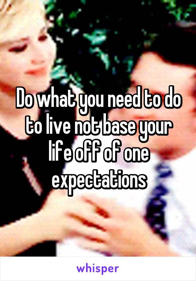 Do what you need to do to live not base your life off of one expectations