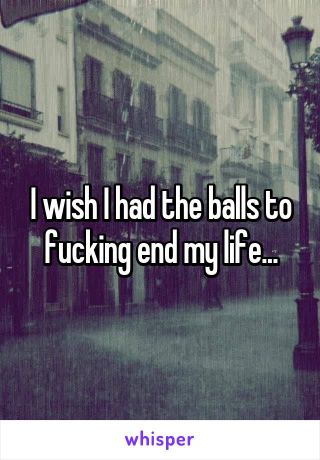 I wish I had the balls to fucking end my life...