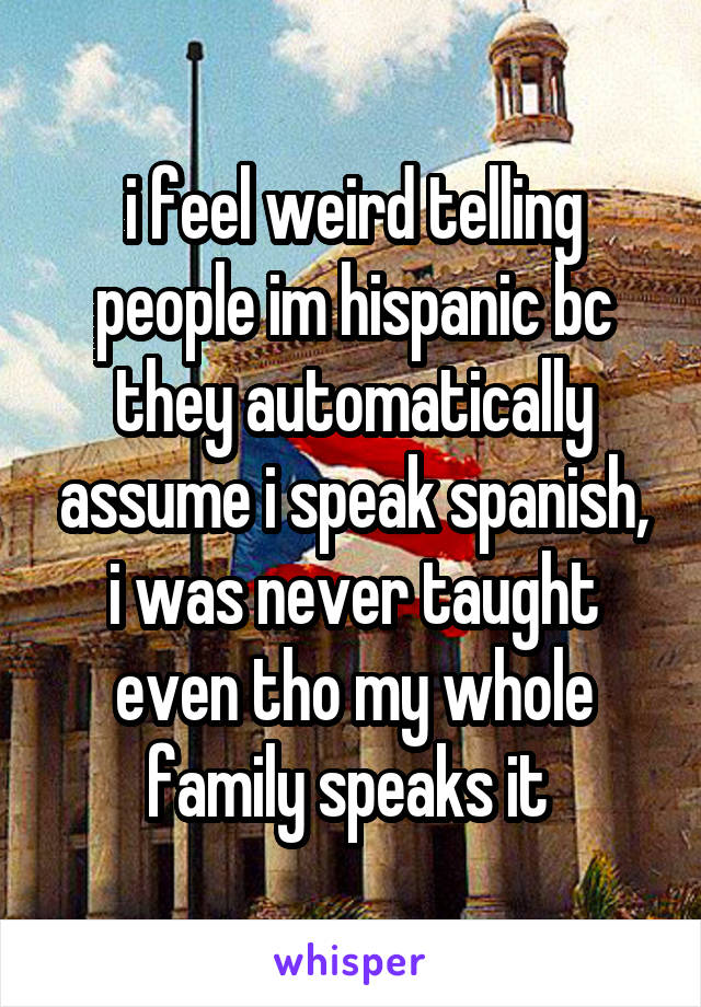 i feel weird telling people im hispanic bc they automatically assume i speak spanish, i was never taught even tho my whole family speaks it 