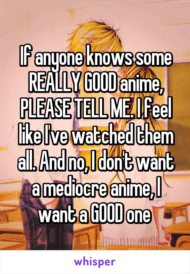 If anyone knows some REALLY GOOD anime, PLEASE TELL ME. I feel like I've watched them all. And no, I don't want a mediocre anime, I want a GOOD one 