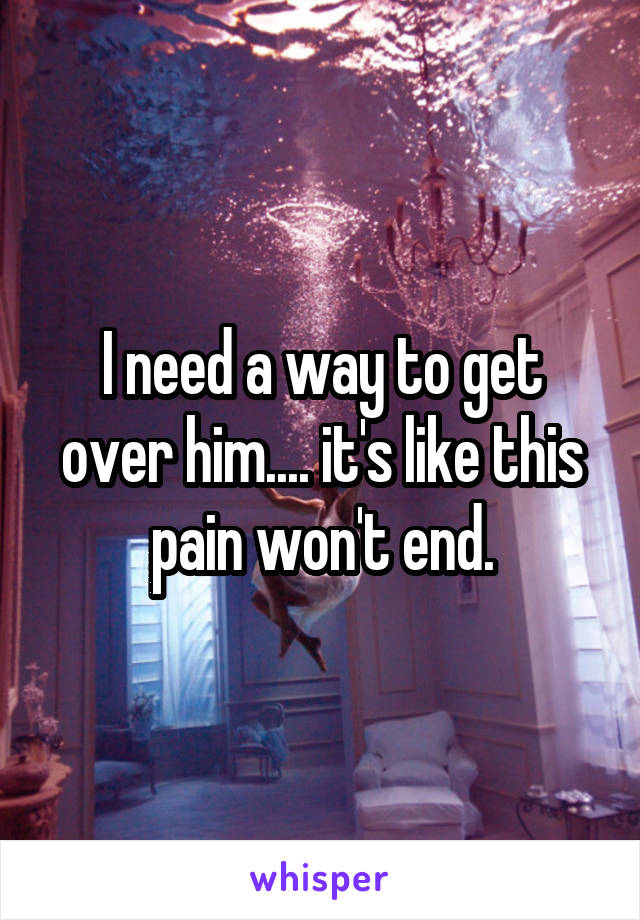 I need a way to get over him.... it's like this pain won't end.