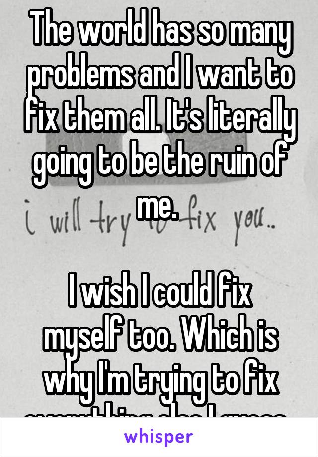 The world has so many problems and I want to fix them all. It's literally going to be the ruin of me. 

I wish I could fix myself too. Which is why I'm trying to fix everything else I guess. 