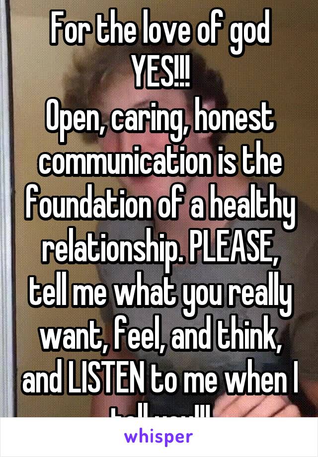 For the love of god YES!!!
Open, caring, honest communication is the foundation of a healthy relationship. PLEASE, tell me what you really want, feel, and think, and LISTEN to me when I tell you!!!