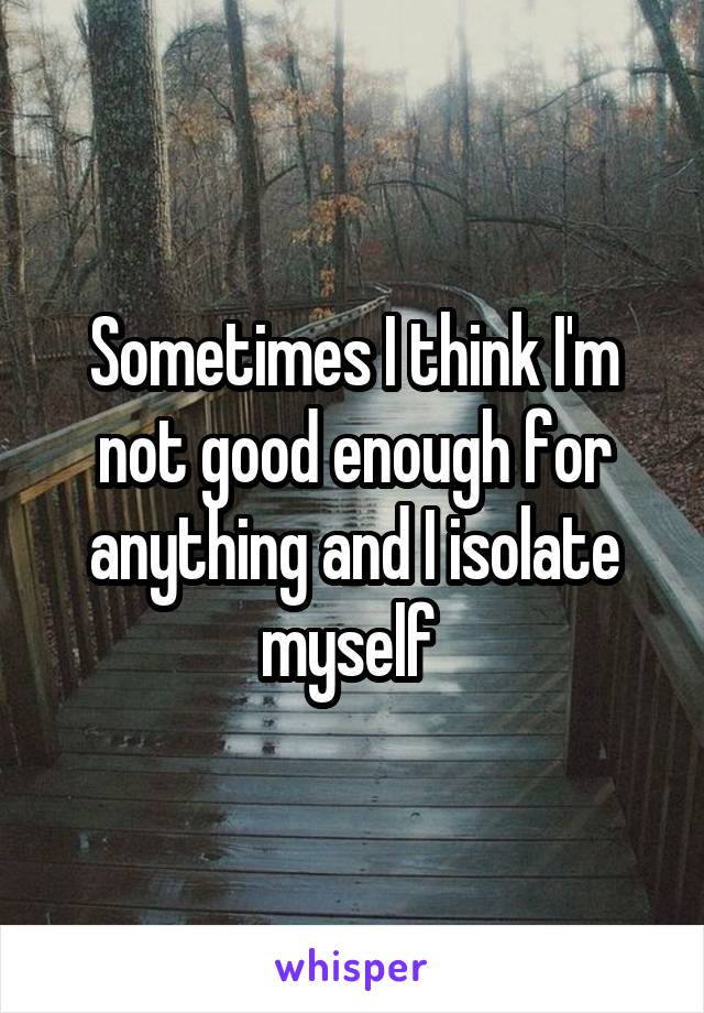 Sometimes I think I'm not good enough for anything and I isolate myself 