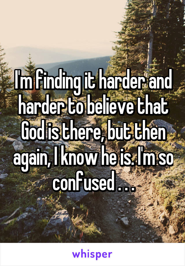 I'm finding it harder and harder to believe that God is there, but then again, I know he is. I'm so confused . . .