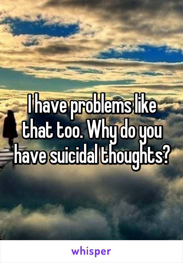 I have problems like that too. Why do you have suicidal thoughts?