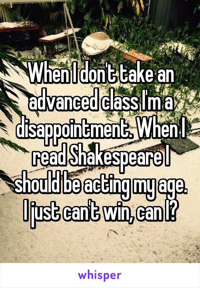 When I don't take an advanced class I'm a disappointment. When I read Shakespeare I should be acting my age. I just can't win, can I?