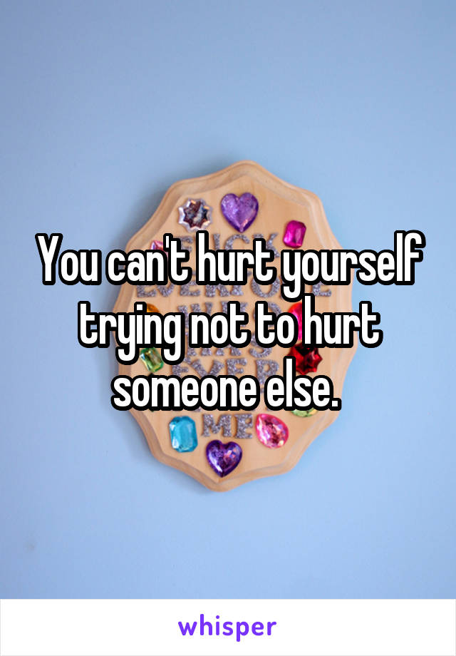 You can't hurt yourself trying not to hurt someone else. 