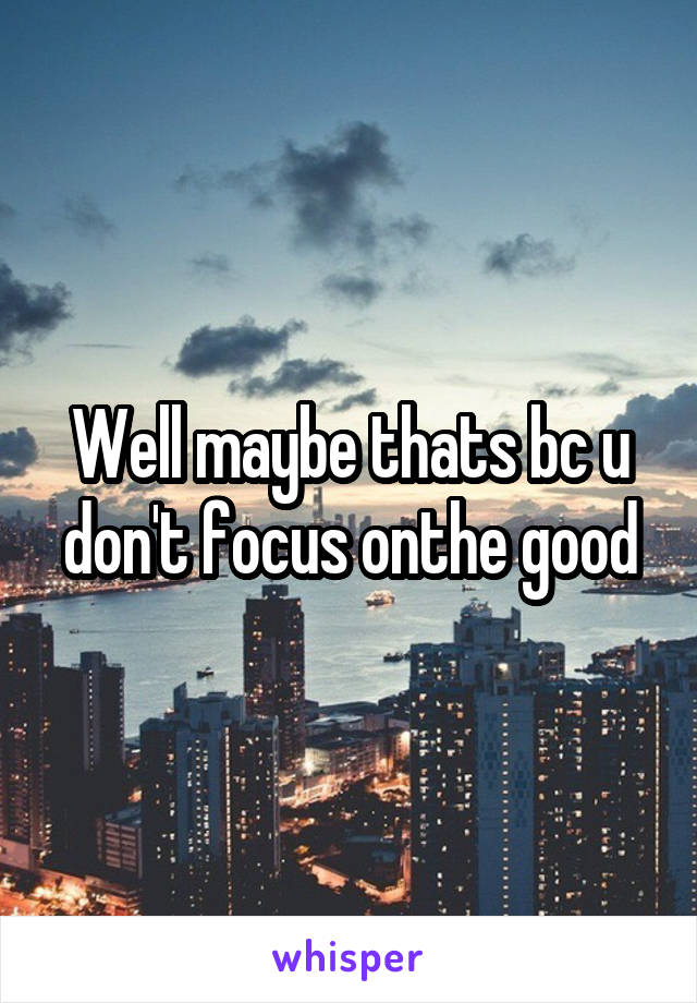 Well maybe thats bc u don't focus onthe good