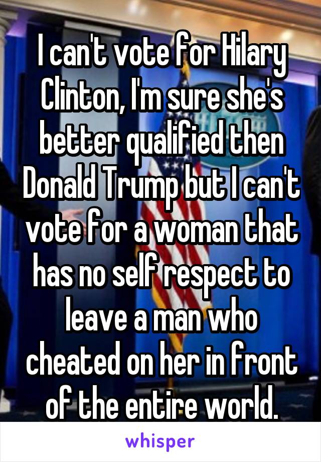 I can't vote for Hilary Clinton, I'm sure she's better qualified then Donald Trump but I can't vote for a woman that has no self respect to leave a man who cheated on her in front of the entire world.