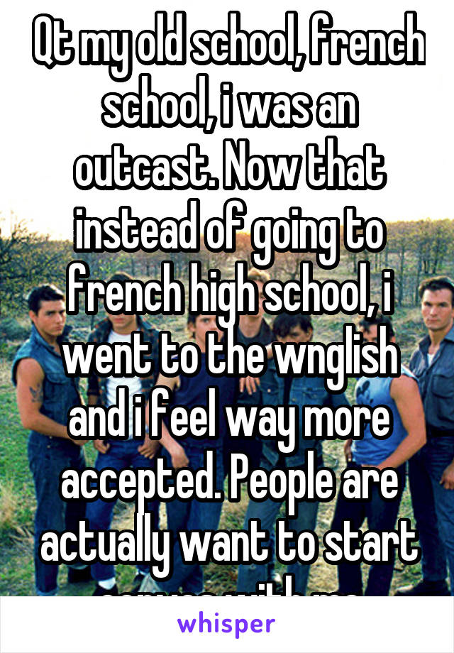 Qt my old school, french school, i was an outcast. Now that instead of going to french high school, i went to the wnglish and i feel way more accepted. People are actually want to start convos with me