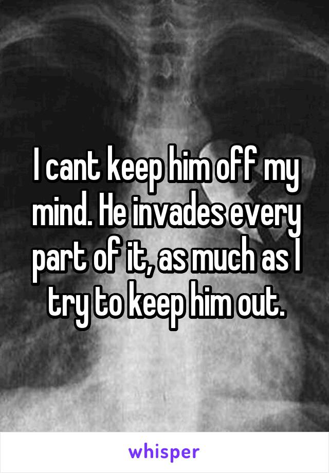 I cant keep him off my mind. He invades every part of it, as much as I try to keep him out.