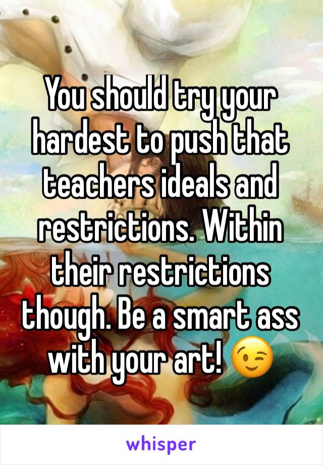 You should try your hardest to push that teachers ideals and restrictions. Within their restrictions though. Be a smart ass with your art! 😉