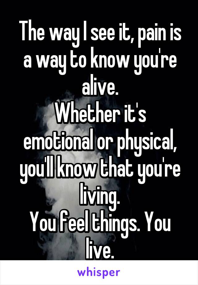 The way I see it, pain is a way to know you're alive.
Whether it's emotional or physical, you'll know that you're living.
You feel things. You live.