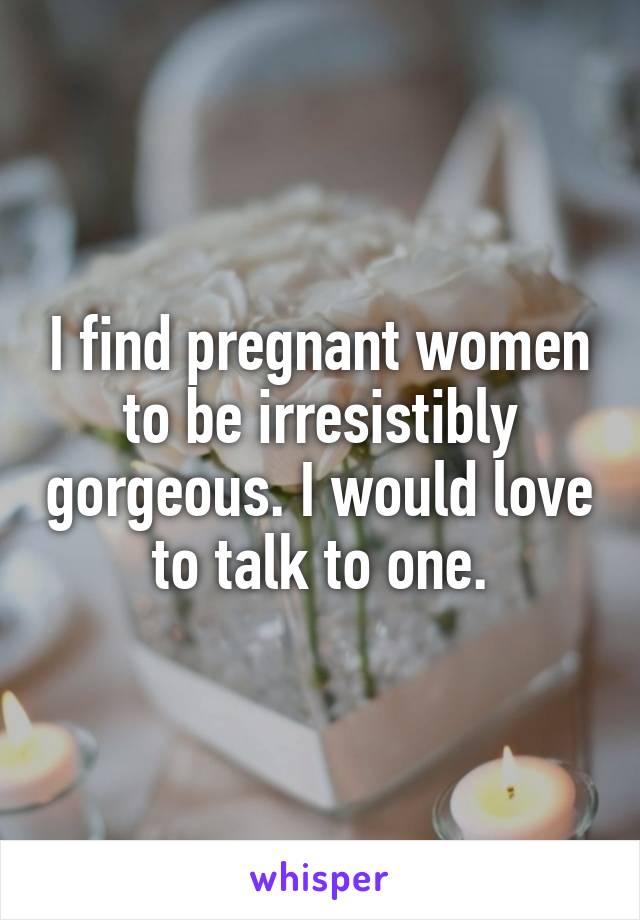 I find pregnant women to be irresistibly gorgeous. I would love to talk to one.