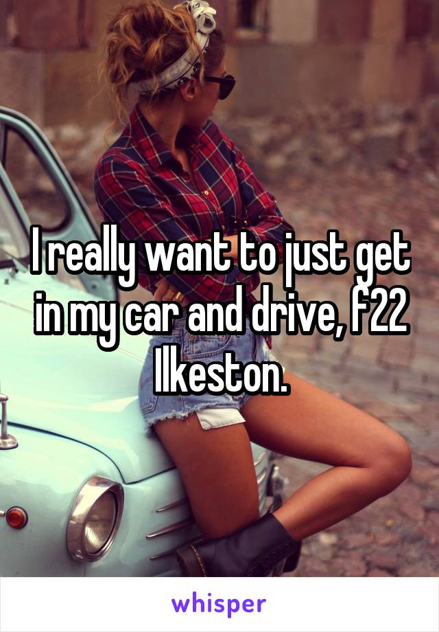 I really want to just get in my car and drive, f22 Ilkeston.