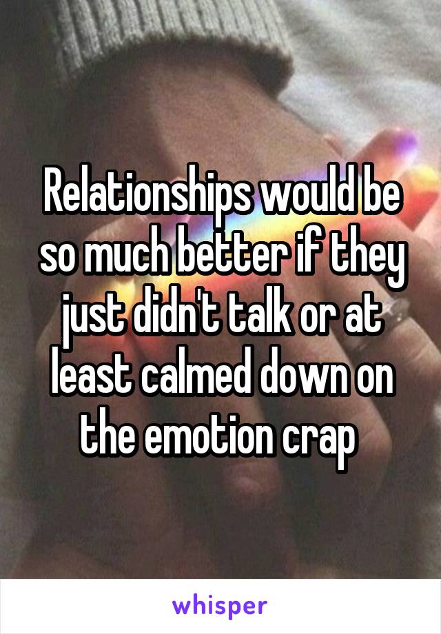 Relationships would be so much better if they just didn't talk or at least calmed down on the emotion crap 