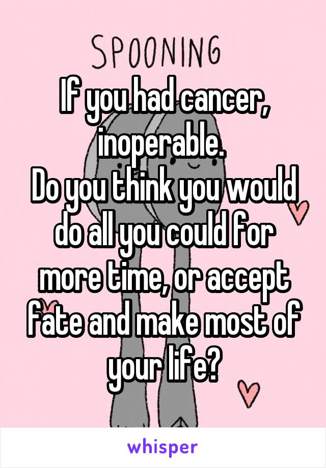 If you had cancer, inoperable. 
Do you think you would do all you could for more time, or accept fate and make most of your life?