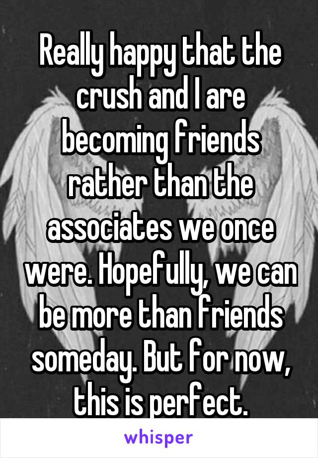 Really happy that the crush and I are becoming friends rather than the associates we once were. Hopefully, we can be more than friends someday. But for now, this is perfect.