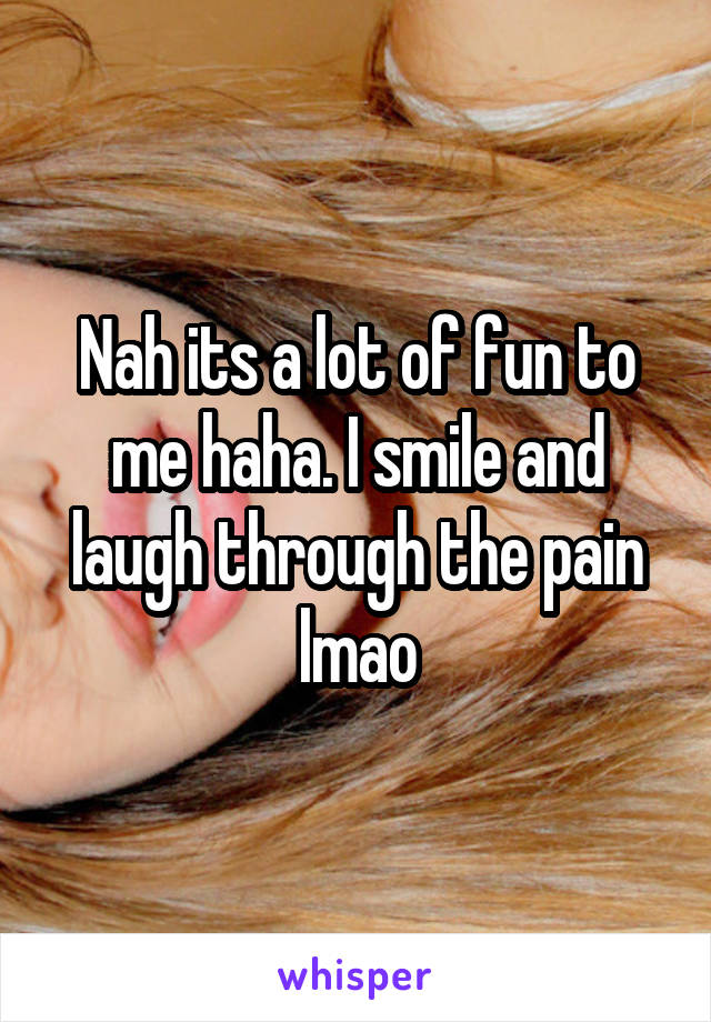 Nah its a lot of fun to me haha. I smile and laugh through the pain lmao