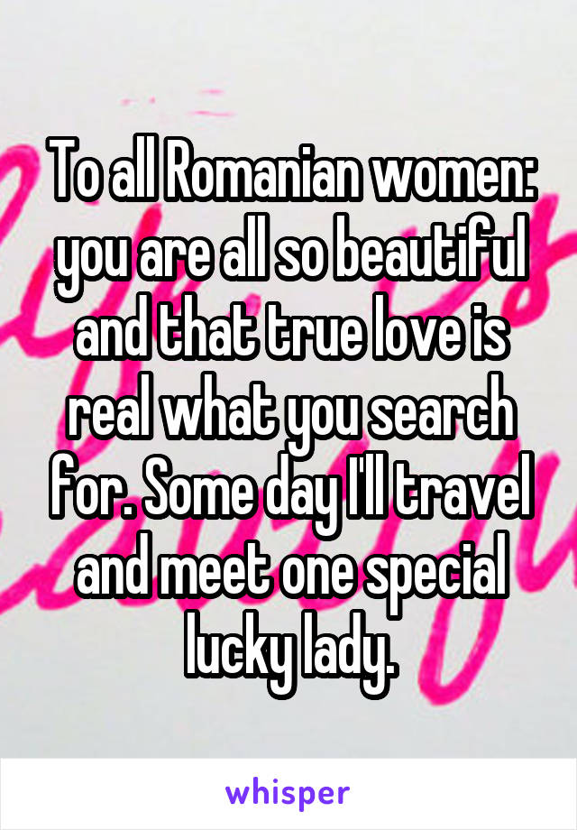 To all Romanian women: you are all so beautiful and that true love is real what you search for. Some day I'll travel and meet one special lucky lady.