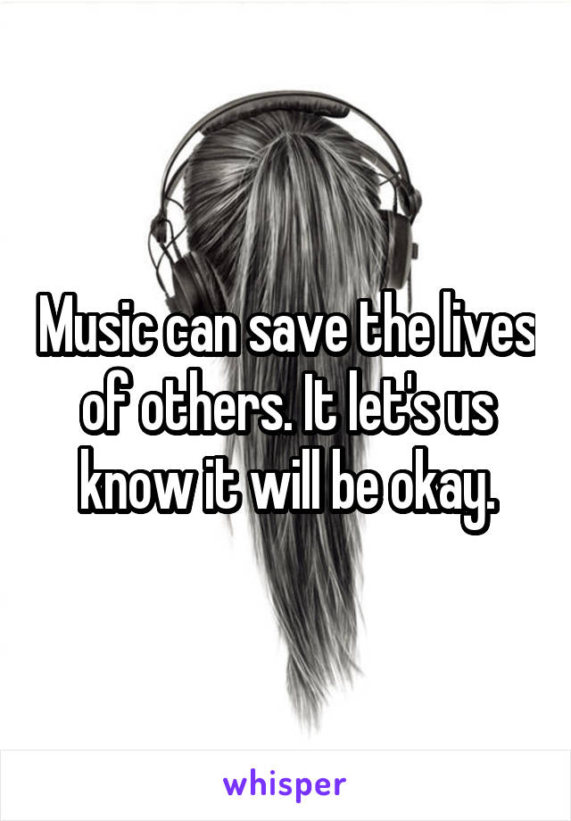 Music can save the lives of others. It let's us know it will be okay.