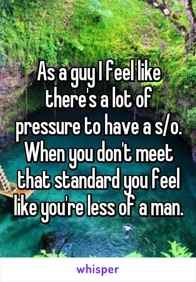 As a guy I feel like there's a lot of pressure to have a s/o. When you don't meet that standard you feel like you're less of a man.