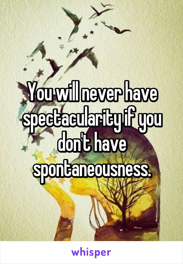 You will never have spectacularity if you don't have spontaneousness.